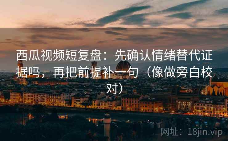 西瓜视频短复盘：先确认情绪替代证据吗，再把前提补一句（像做旁白校对）