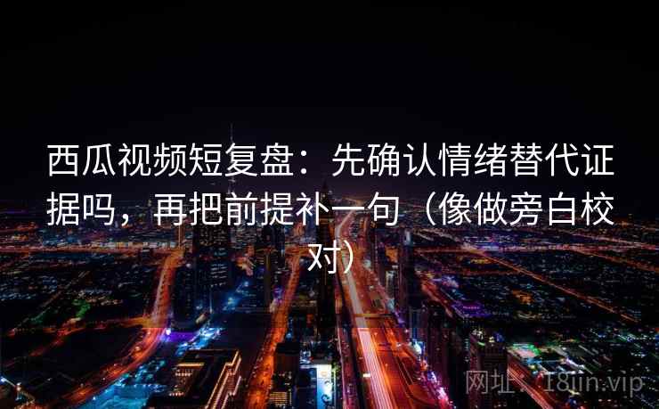 西瓜视频短复盘：先确认情绪替代证据吗，再把前提补一句（像做旁白校对）