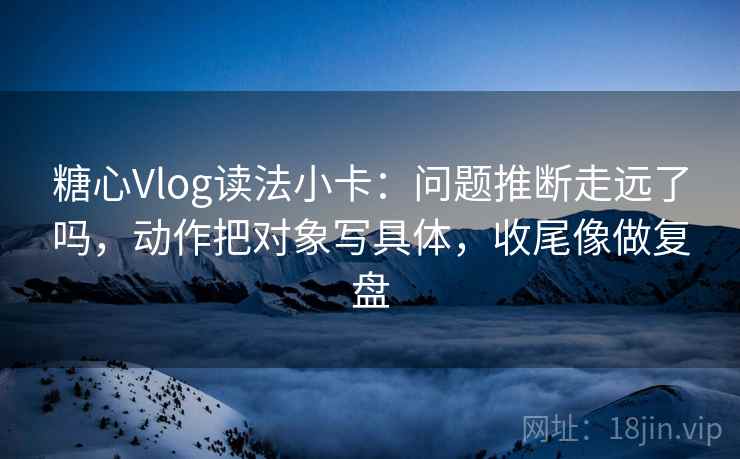 糖心Vlog读法小卡：问题推断走远了吗，动作把对象写具体，收尾像做复盘