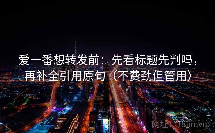 爱一番想转发前：先看标题先判吗，再补全引用原句（不费劲但管用）