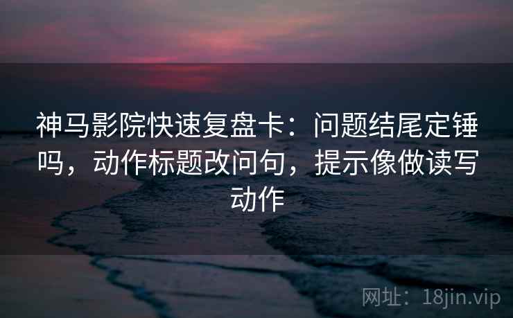神马影院快速复盘卡：问题结尾定锤吗，动作标题改问句，提示像做读写动作