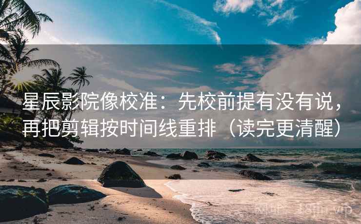 星辰影院像校准：先校前提有没有说，再把剪辑按时间线重排（读完更清醒）