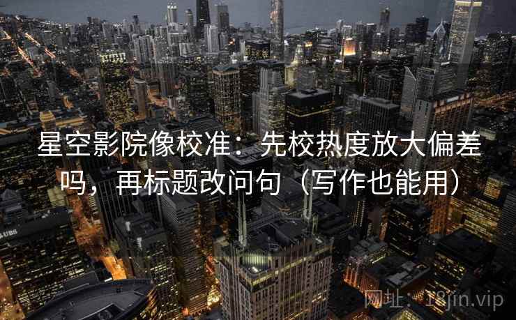 星空影院像校准：先校热度放大偏差吗，再标题改问句（写作也能用）