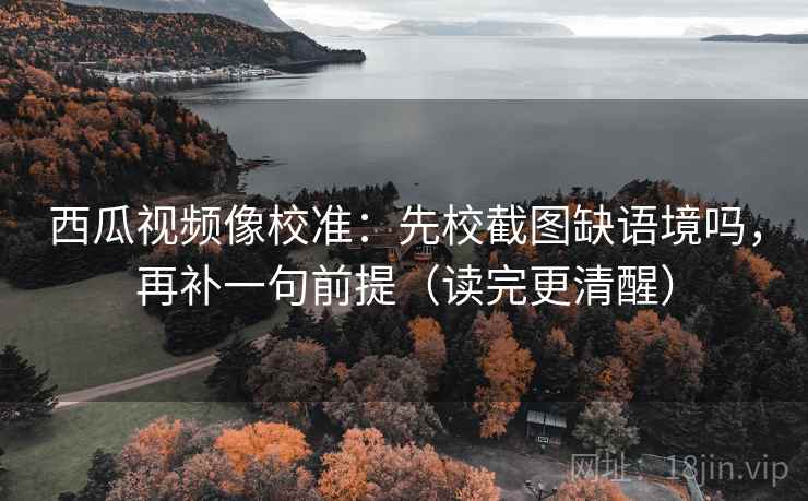 西瓜视频像校准：先校截图缺语境吗，再补一句前提（读完更清醒）