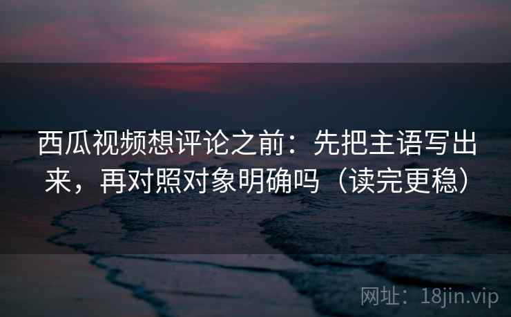 西瓜视频想评论之前：先把主语写出来，再对照对象明确吗（读完更稳）