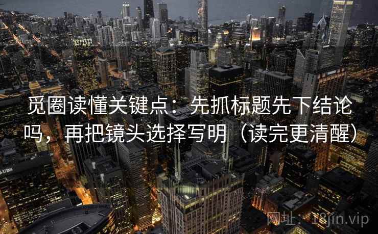 觅圈读懂关键点：先抓标题先下结论吗，再把镜头选择写明（读完更清醒）
