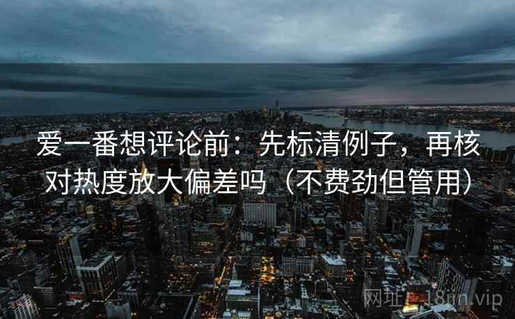爱一番想评论前：先标清例子，再核对热度放大偏差吗（不费劲但管用）