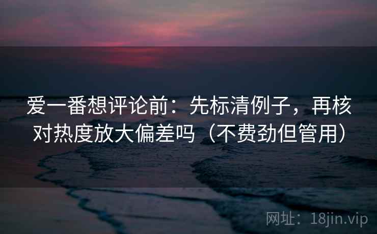 爱一番想评论前：先标清例子，再核对热度放大偏差吗（不费劲但管用）