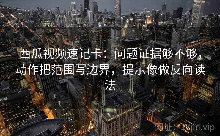 西瓜视频速记卡：问题证据够不够，动作把范围写边界，提示像做反向读法