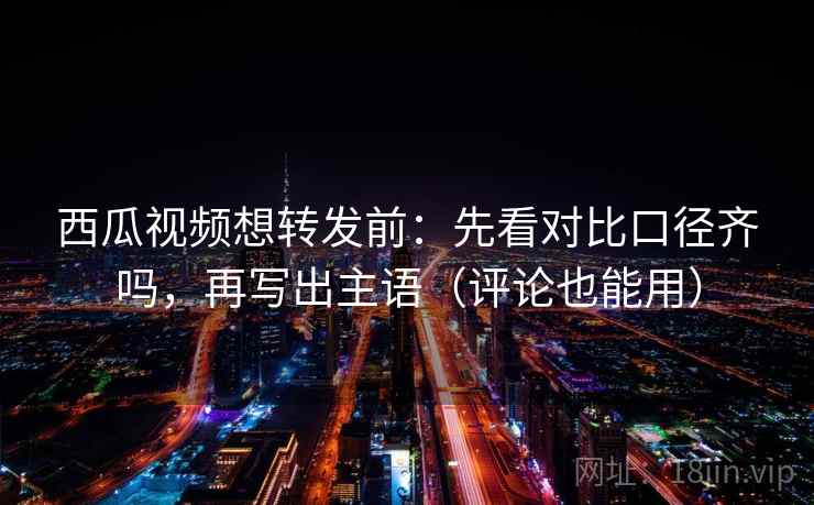 西瓜视频想转发前：先看对比口径齐吗，再写出主语（评论也能用）