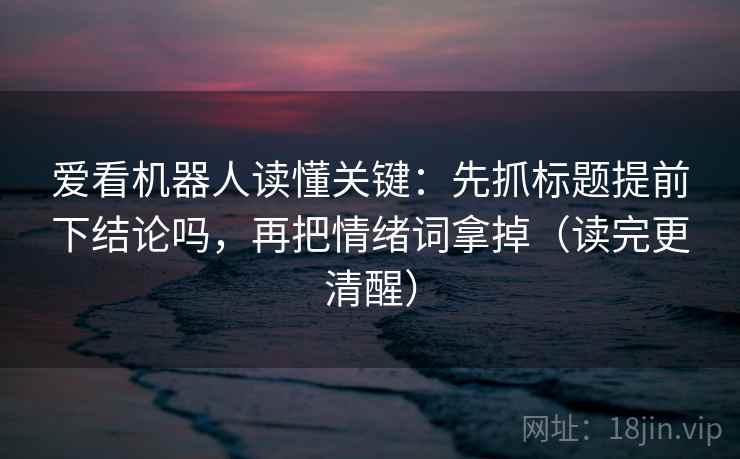 爱看机器人读懂关键：先抓标题提前下结论吗，再把情绪词拿掉（读完更清醒）