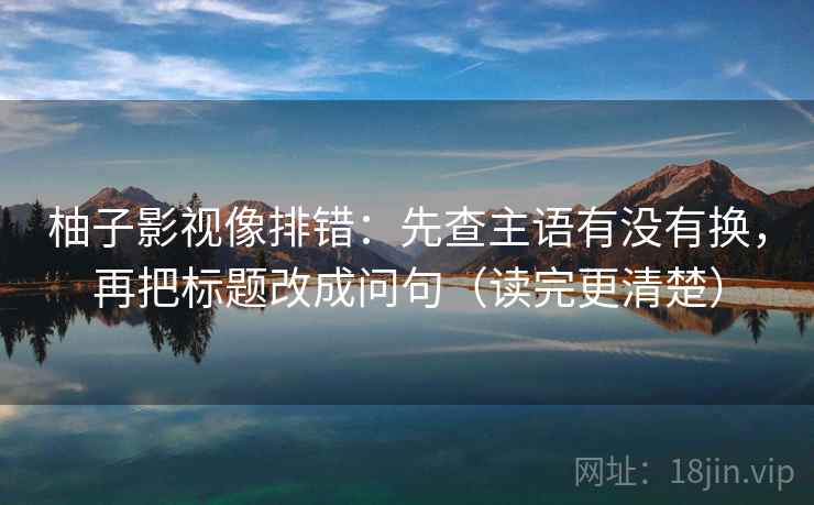 柚子影视像排错:先查主语有没有换,再把标题改成问句(读完更清楚) 柚子影视像排错:先查主语有没有换,再把标题改成问句(读完更清楚)