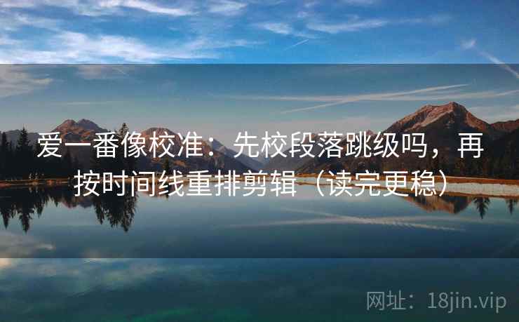 爱一番像校准:先校段落跳级吗,再按时间线重排剪辑(读完更稳) 爱一番像校准:先校段落跳级吗,再按时间线重排剪辑(读完更稳)