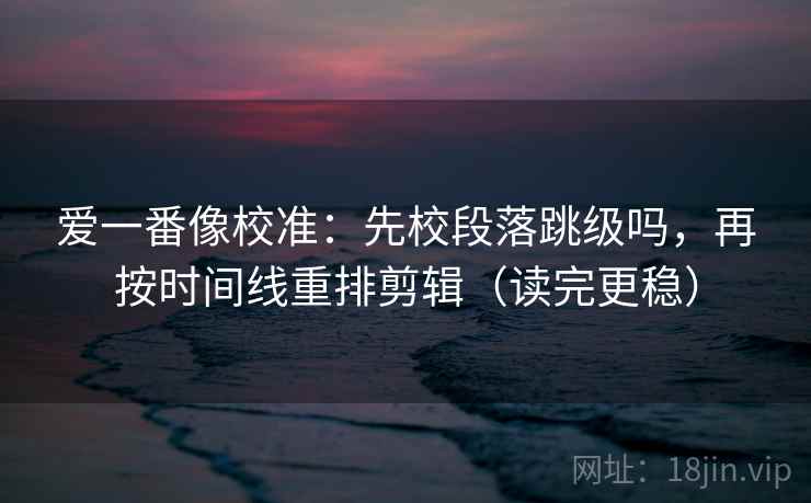 爱一番像校准:先校段落跳级吗,再按时间线重排剪辑(读完更稳) 爱一番像校准:先校段落跳级吗,再按时间线重排剪辑(读完更稳)