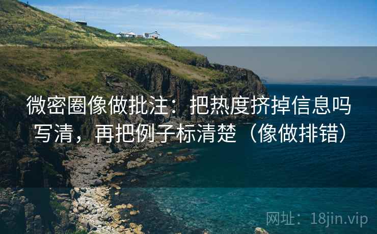 微密圈像做批注:把热度挤掉信息吗写清,再把例子标清楚(像做排错) 微密圈像做批注:把热度挤掉信息吗写清,再把例子标清楚(像做排错)