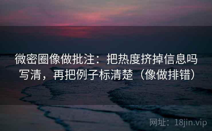 微密圈像做批注:把热度挤掉信息吗写清,再把例子标清楚(像做排错) 微密圈像做批注:把热度挤掉信息吗写清,再把例子标清楚(像做排错)