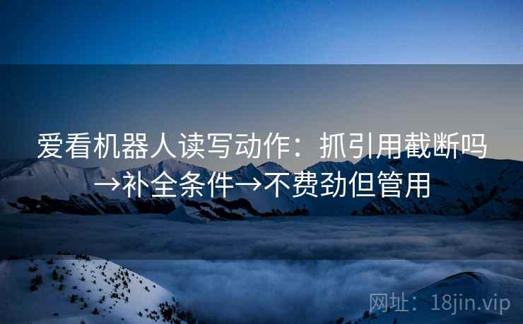 爱看机器人读写动作:抓引用截断吗→补全条件→不费劲但管用 爱看机器人读写动作:抓引用截断吗→补全条件→不费劲但管用