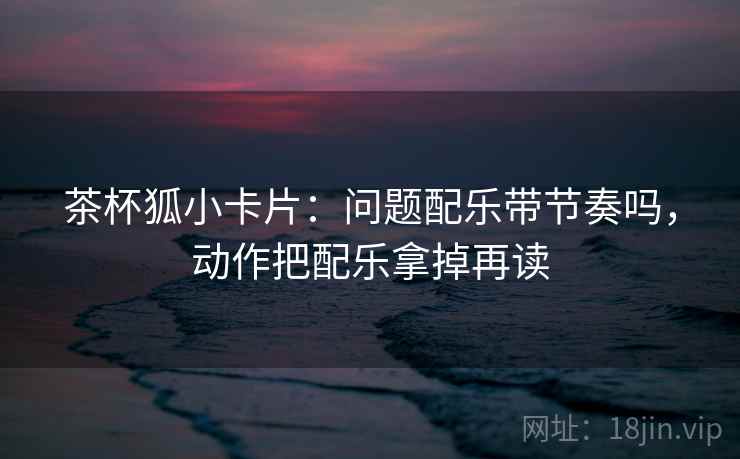 茶杯狐小卡片:问题配乐带节奏吗,动作把配乐拿掉再读 茶杯狐小卡片:问题配乐带节奏吗,动作把配乐拿掉再读
