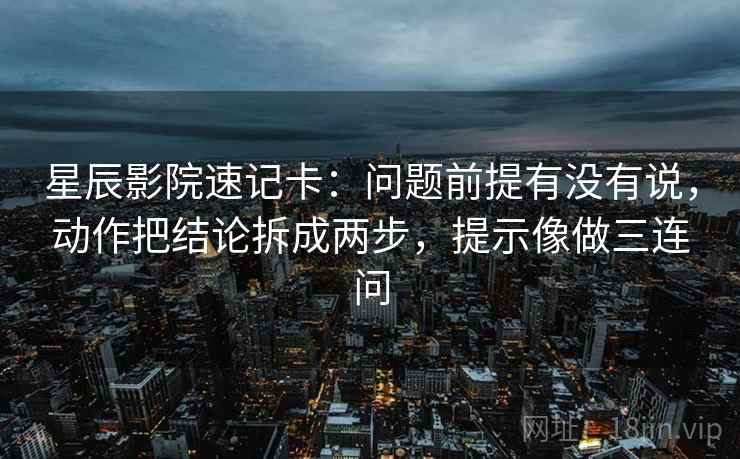 星辰影院速记卡：问题前提有没有说，动作把结论拆成两步，提示像做三连问