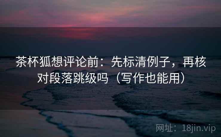 茶杯狐想评论前:先标清例子,再核对段落跳级吗(写作也能用) 茶杯狐想评论前:先标清例子,再核对段落跳级吗(写作也能用)
