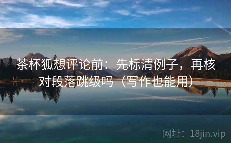 茶杯狐想评论前:先标清例子,再核对段落跳级吗(写作也能用) 茶杯狐想评论前:先标清例子,再核对段落跳级吗(写作也能用)