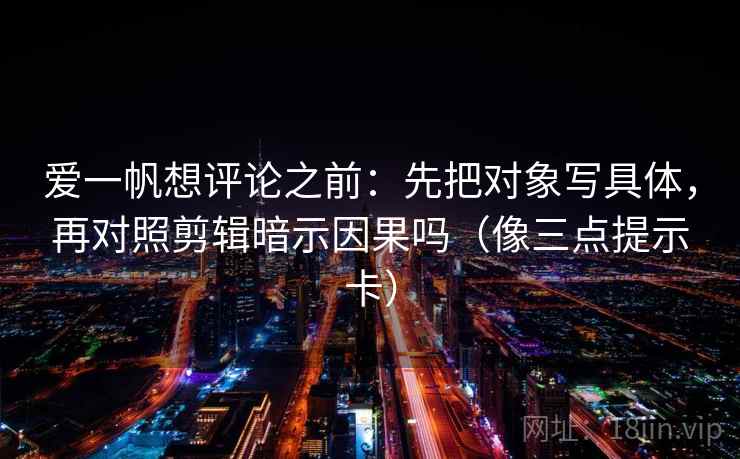 爱一帆想评论之前：先把对象写具体，再对照剪辑暗示因果吗（像三点提示卡）