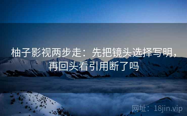 柚子影视两步走:先把镜头选择写明,再回头看引用断了吗 柚子影视两步走:先把镜头选择写明,再回头看引用断了吗