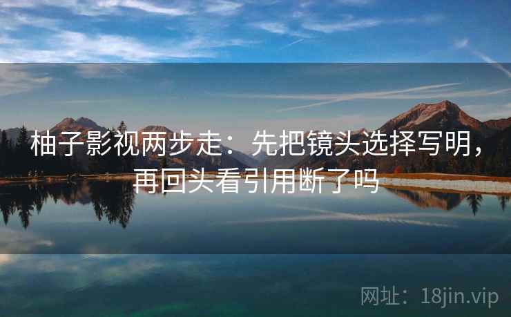 柚子影视两步走:先把镜头选择写明,再回头看引用断了吗 柚子影视两步走:先把镜头选择写明,再回头看引用断了吗