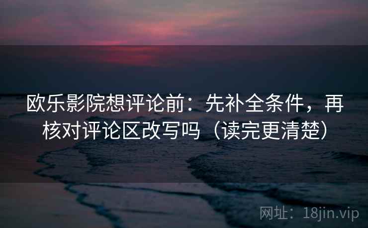 欧乐影院想评论前：先补全条件，再核对评论区改写吗（读完更清楚）