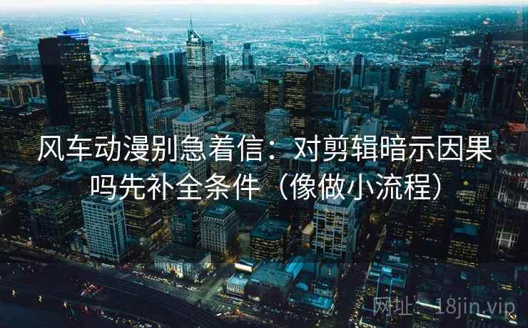 风车动漫别急着信:对剪辑暗示因果吗先补全条件(像做小流程) 风车动漫别急着信:对剪辑暗示因果吗先补全条件(像做小流程)