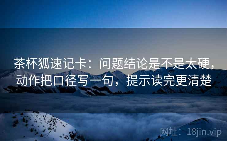 茶杯狐速记卡:问题结论是不是太硬,动作把口径写一句,提示读完更清楚 茶杯狐速记卡:问题结论是不是太硬,动作把口径写一句,提示读完更清楚