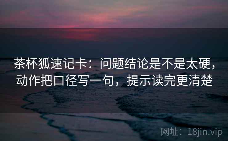 茶杯狐速记卡：问题结论是不是太硬，动作把口径写一句，提示读完更清楚