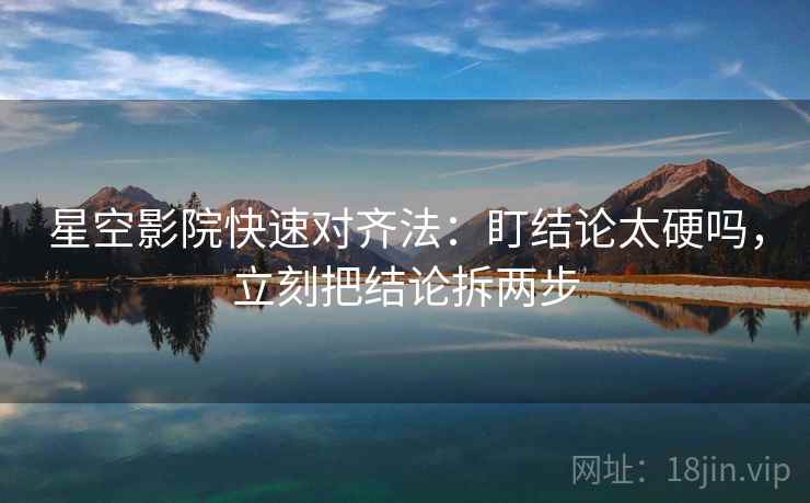 星空影院快速对齐法：盯结论太硬吗，立刻把结论拆两步