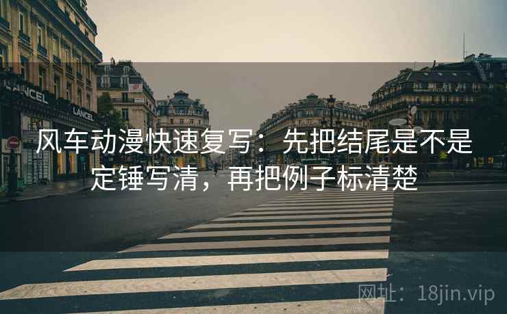 风车动漫快速复写:先把结尾是不是定锤写清,再把例子标清楚 风车动漫快速复写:先把结尾是不是定锤写清,再把例子标清楚