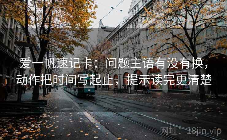 爱一帆速记卡:问题主语有没有换,动作把时间写起止,提示读完更清楚 爱一帆速记卡:问题主语有没有换,动作把时间写起止,提示读完更清楚