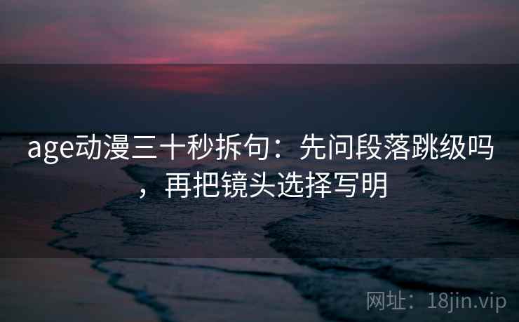 age动漫三十秒拆句:先问段落跳级吗,再把镜头选择写明 age动漫三十秒拆句:先问段落跳级吗,再把镜头选择写明